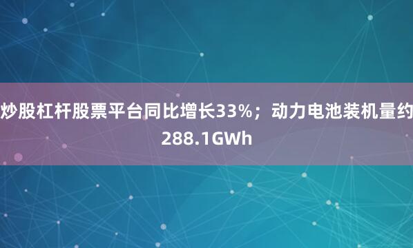 炒股杠杆股票平台同比增长33%；动力电池装机量约288.1GWh