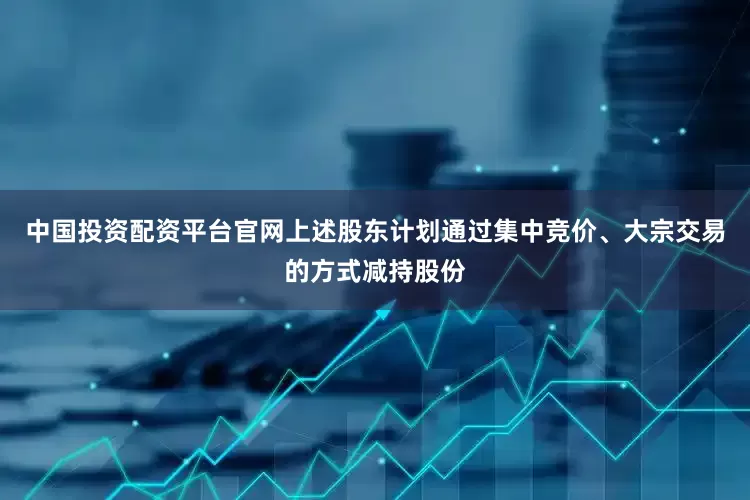 中国投资配资平台官网上述股东计划通过集中竞价、大宗交易的方式减持股份