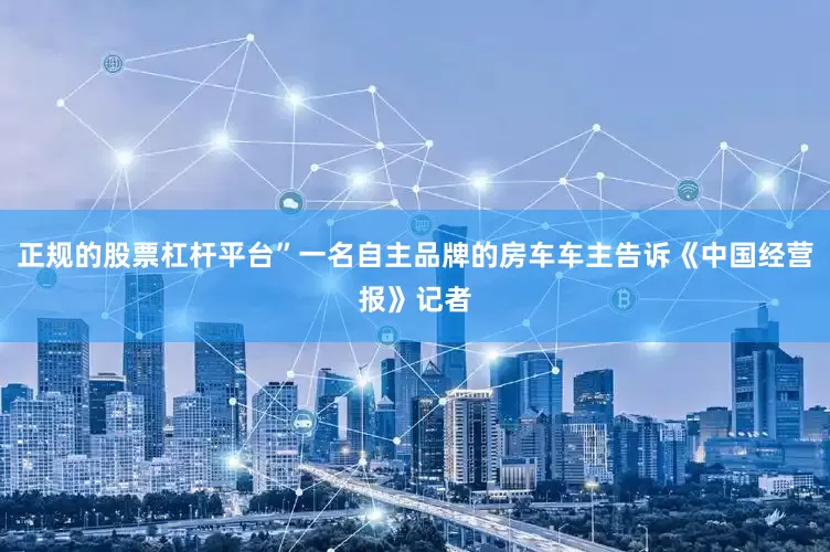 正规的股票杠杆平台”一名自主品牌的房车车主告诉《中国经营报》记者
