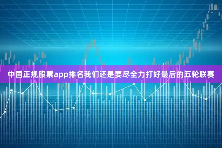 中国正规股票app排名我们还是要尽全力打好最后的五轮联赛
