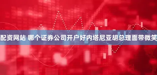 配资网站 哪个证券公司开户好内塔尼亚胡总理面带微笑