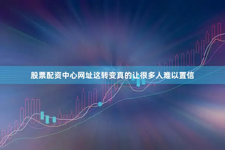 股票配资中心网址这转变真的让很多人难以置信